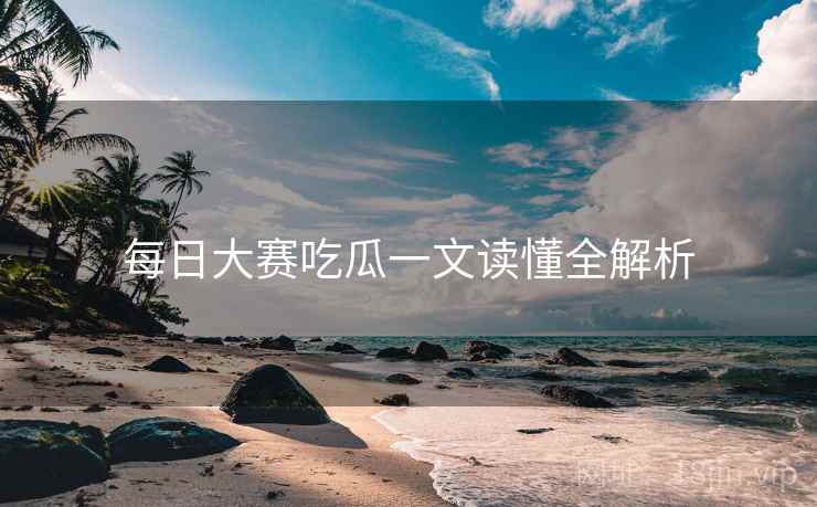 每日大赛吃瓜一文读懂全解析