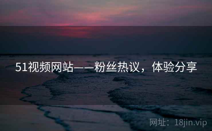 51视频网站——粉丝热议，体验分享